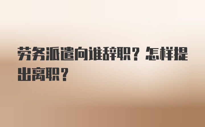 劳务派遣向谁辞职？怎样提出离职？