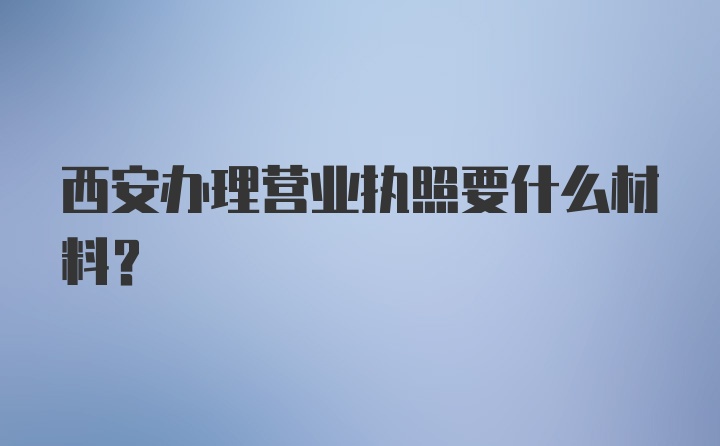 西安办理营业执照要什么材料？