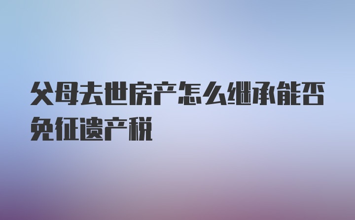 父母去世房产怎么继承能否免征遗产税