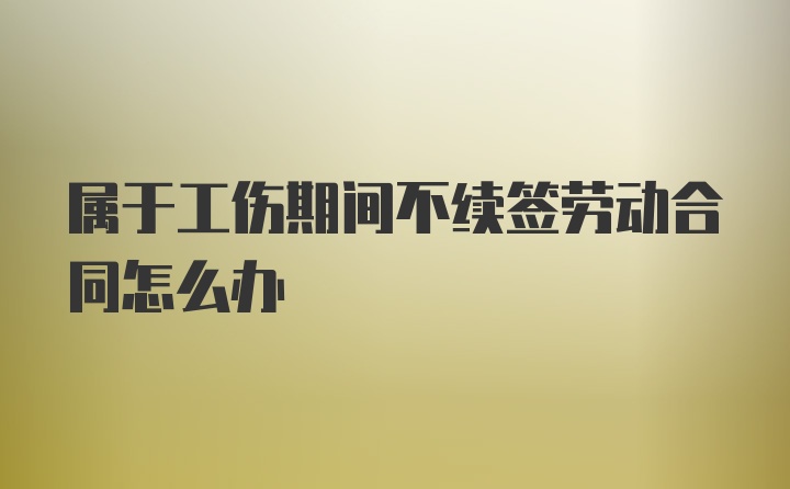 属于工伤期间不续签劳动合同怎么办