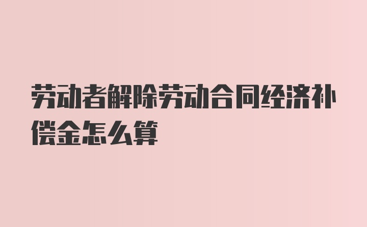 劳动者解除劳动合同经济补偿金怎么算