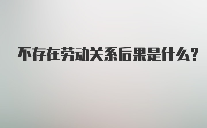 不存在劳动关系后果是什么?