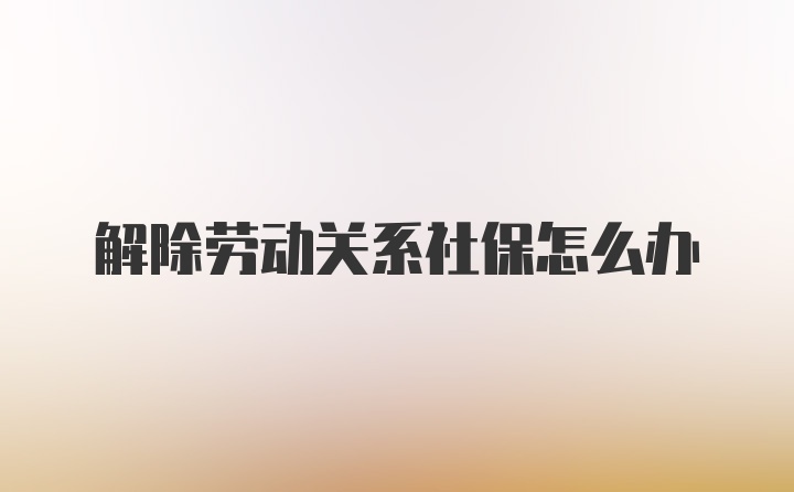 解除劳动关系社保怎么办