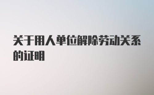 关于用人单位解除劳动关系的证明