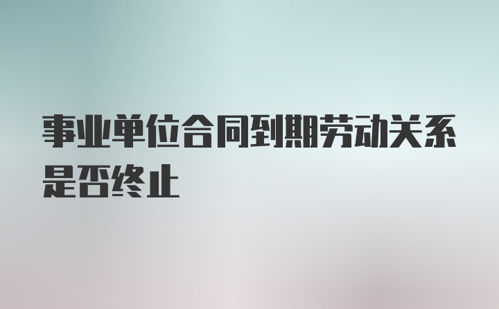 事业单位合同到期劳动关系是否终止