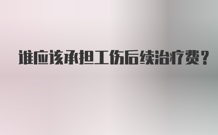 谁应该承担工伤后续治疗费？