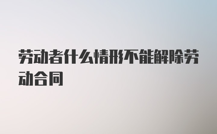 劳动者什么情形不能解除劳动合同