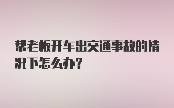 帮老板开车出交通事故的情况下怎么办？