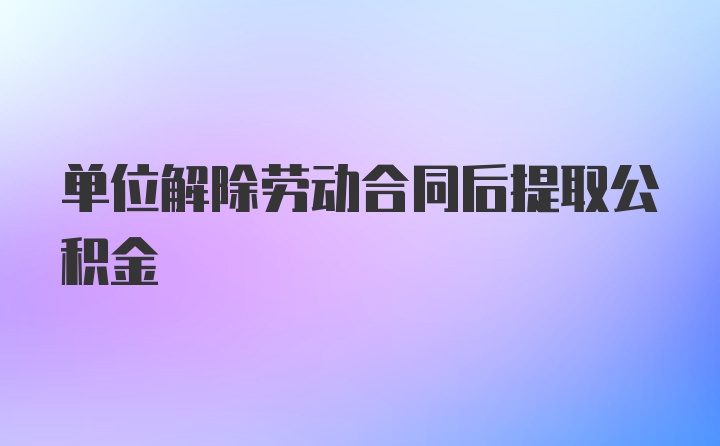 单位解除劳动合同后提取公积金