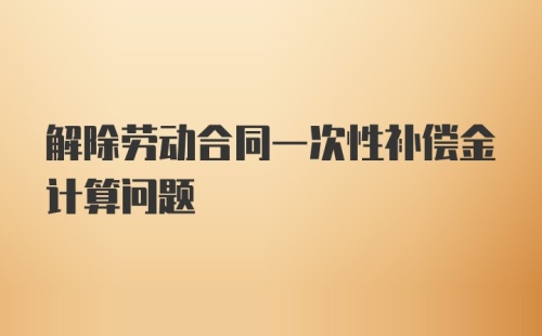 解除劳动合同一次性补偿金计算问题