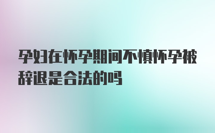 孕妇在怀孕期间不慎怀孕被辞退是合法的吗