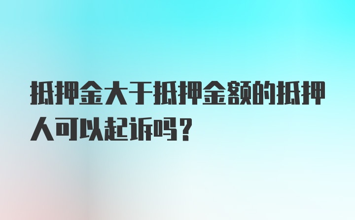 抵押金大于抵押金额的抵押人可以起诉吗？