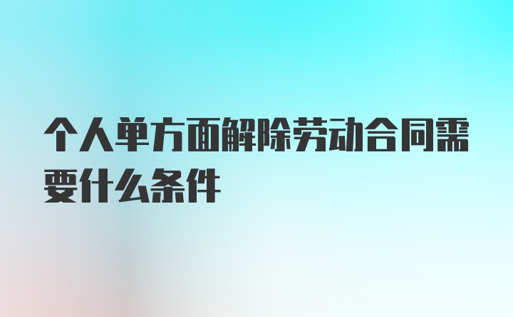 个人单方面解除劳动合同需要什么条件