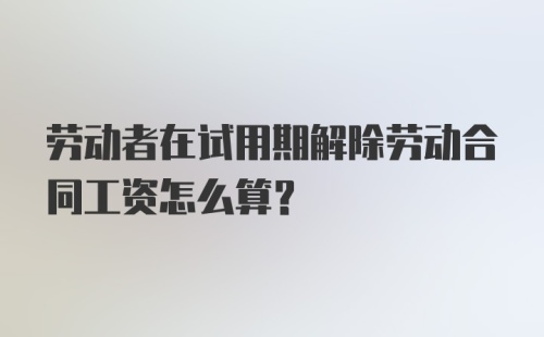 劳动者在试用期解除劳动合同工资怎么算？