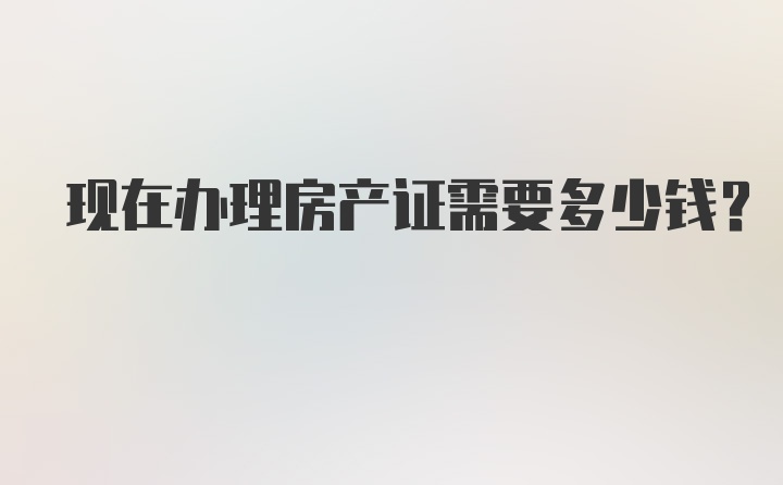 现在办理房产证需要多少钱？