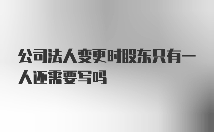 公司法人变更时股东只有一人还需要写吗