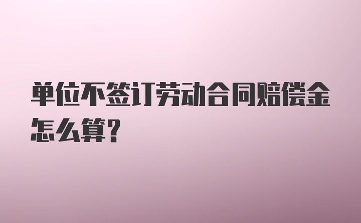 单位不签订劳动合同赔偿金怎么算？