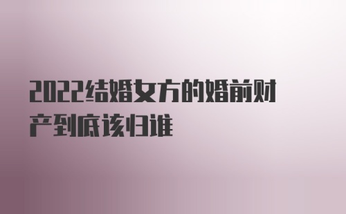 2022结婚女方的婚前财产到底该归谁