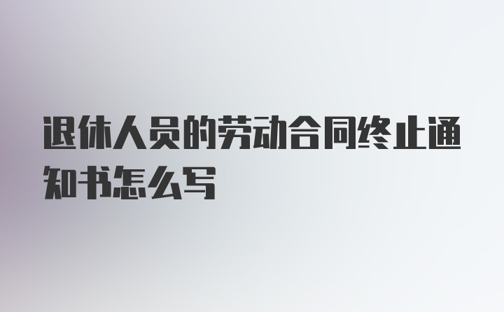 退休人员的劳动合同终止通知书怎么写