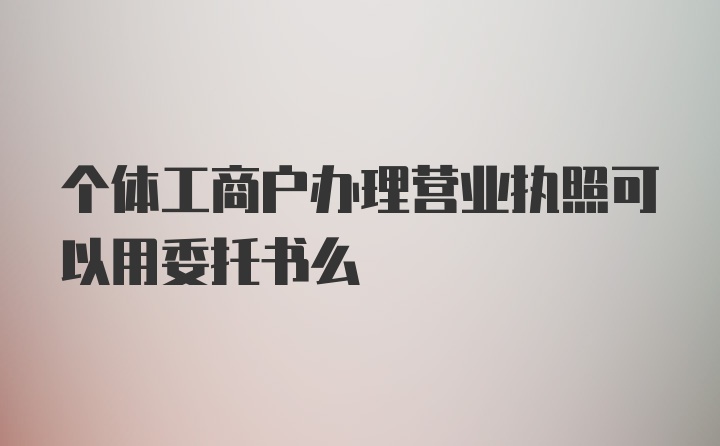 个体工商户办理营业执照可以用委托书么