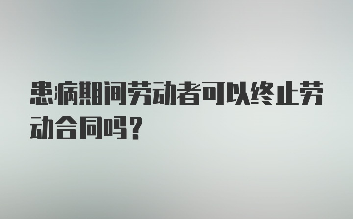 患病期间劳动者可以终止劳动合同吗？