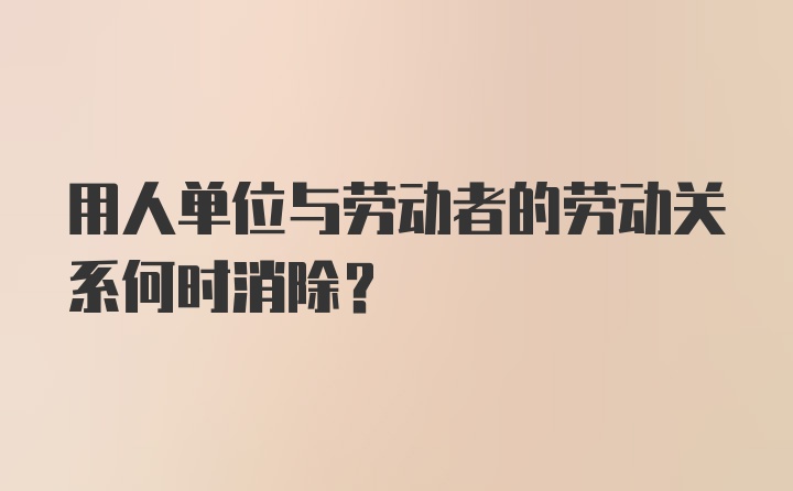 用人单位与劳动者的劳动关系何时消除？