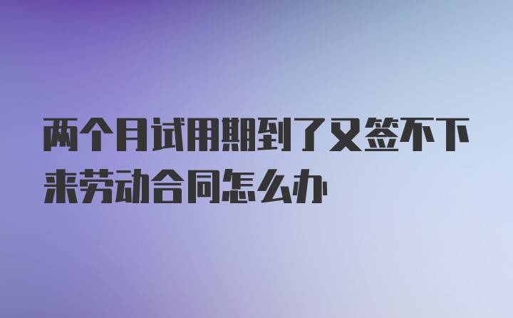 两个月试用期到了又签不下来劳动合同怎么办