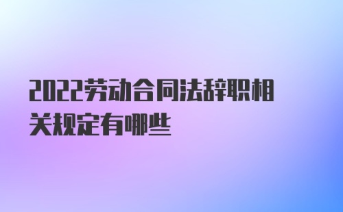 2022劳动合同法辞职相关规定有哪些