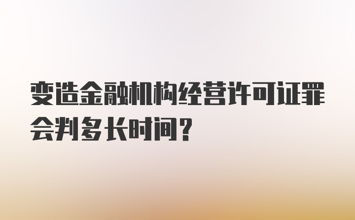 变造金融机构经营许可证罪会判多长时间？