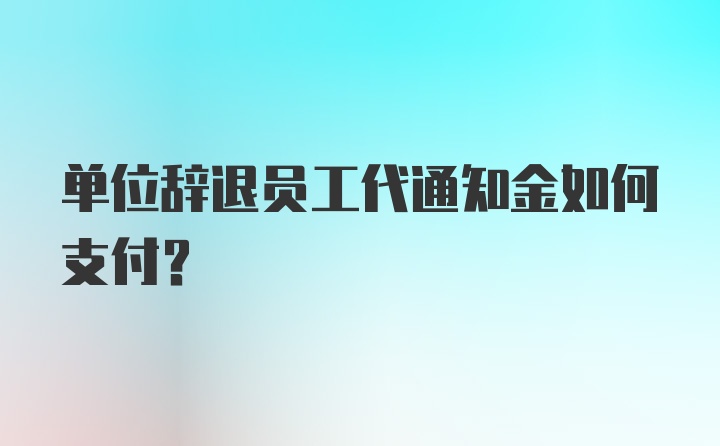 单位辞退员工代通知金如何支付？