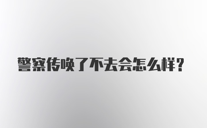 警察传唤了不去会怎么样？