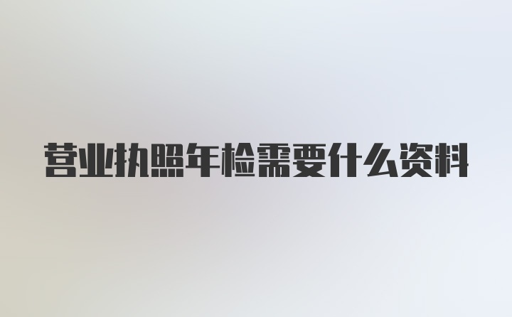 营业执照年检需要什么资料