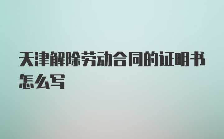 天津解除劳动合同的证明书怎么写