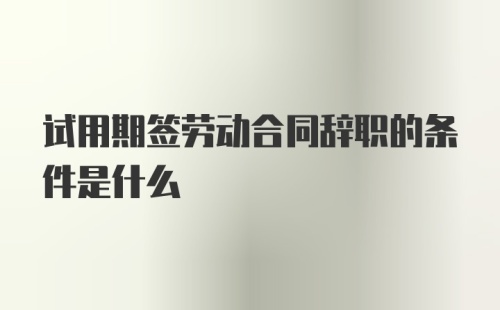 试用期签劳动合同辞职的条件是什么