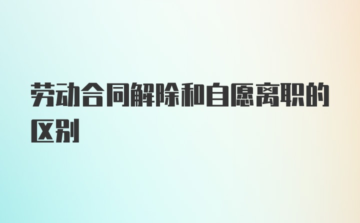 劳动合同解除和自愿离职的区别