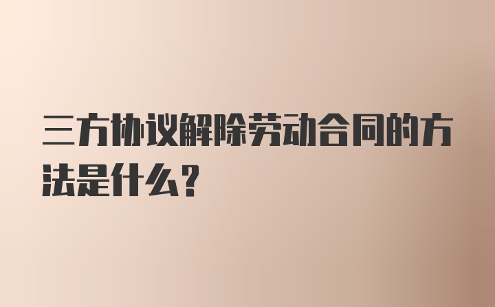 三方协议解除劳动合同的方法是什么？