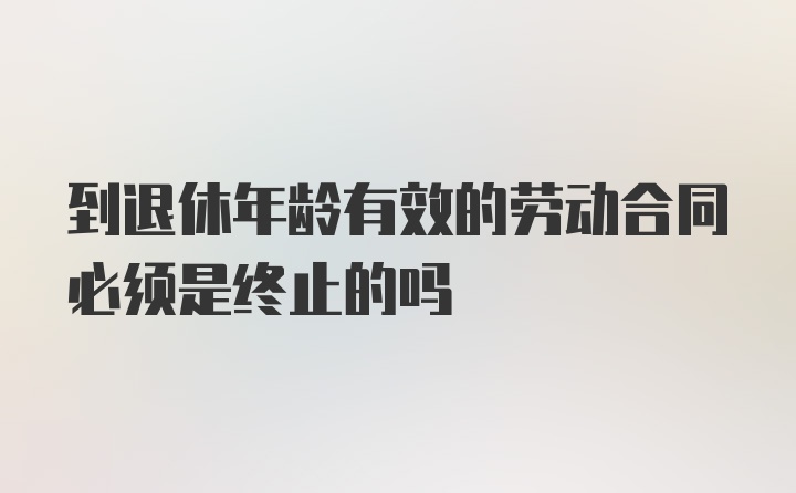 到退休年龄有效的劳动合同必须是终止的吗