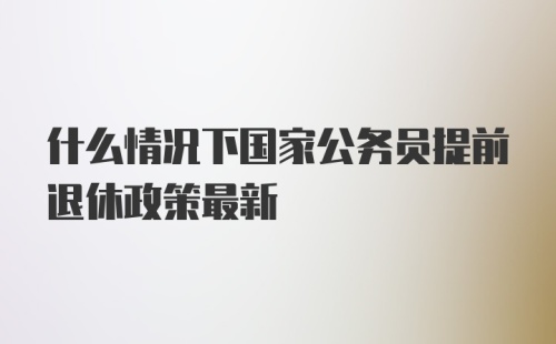 什么情况下国家公务员提前退休政策最新