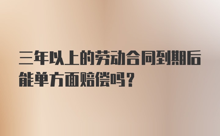 三年以上的劳动合同到期后能单方面赔偿吗？