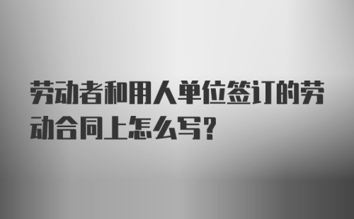 劳动者和用人单位签订的劳动合同上怎么写？