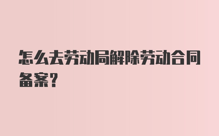 怎么去劳动局解除劳动合同备案?