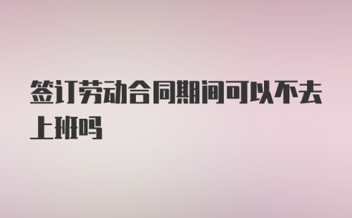 签订劳动合同期间可以不去上班吗