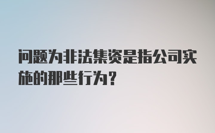 问题为非法集资是指公司实施的那些行为？