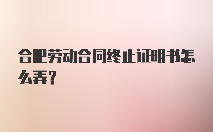 合肥劳动合同终止证明书怎么弄？