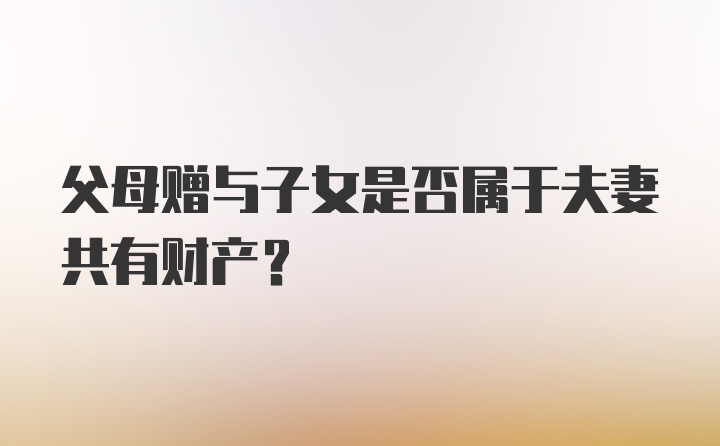 父母赠与子女是否属于夫妻共有财产？