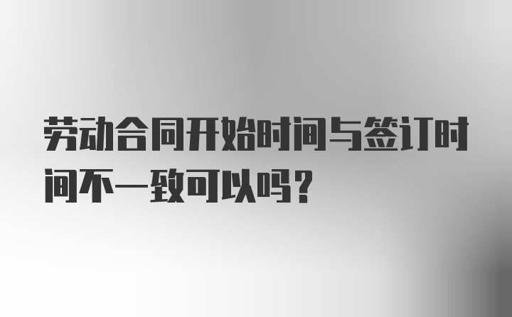 劳动合同开始时间与签订时间不一致可以吗?