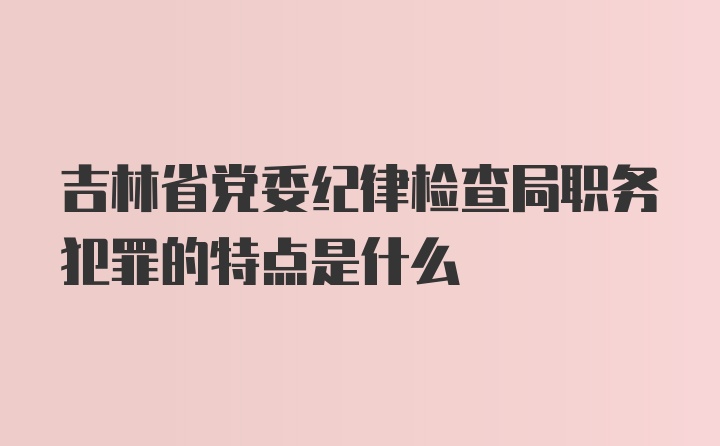 吉林省党委纪律检查局职务犯罪的特点是什么