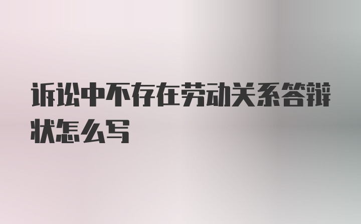 诉讼中不存在劳动关系答辩状怎么写