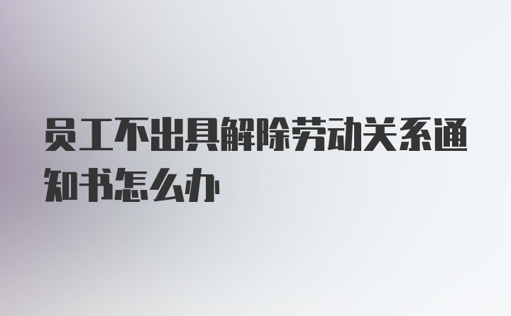 员工不出具解除劳动关系通知书怎么办