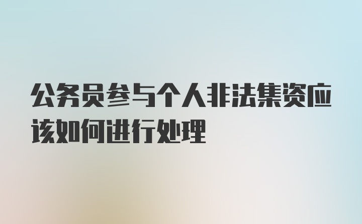 公务员参与个人非法集资应该如何进行处理